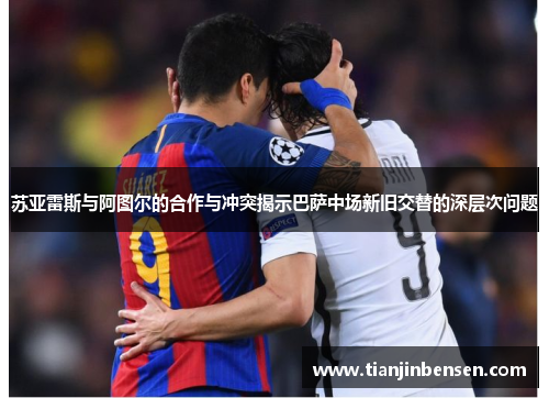苏亚雷斯与阿图尔的合作与冲突揭示巴萨中场新旧交替的深层次问题