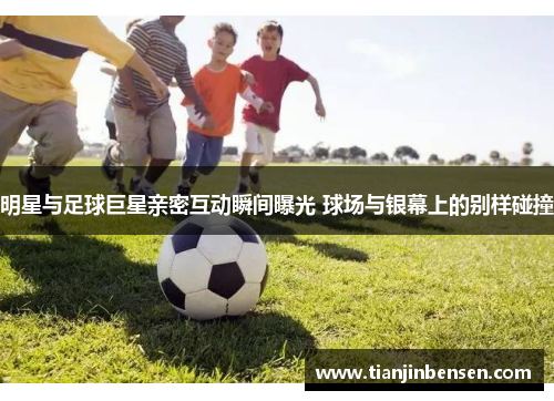 明星与足球巨星亲密互动瞬间曝光 球场与银幕上的别样碰撞