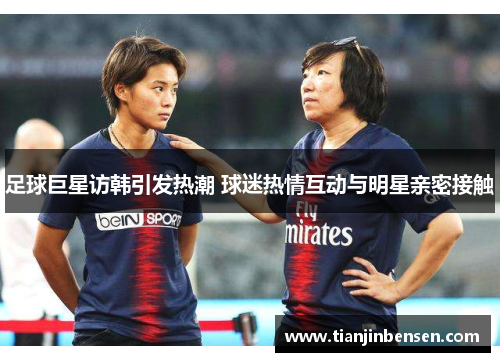 足球巨星访韩引发热潮 球迷热情互动与明星亲密接触
