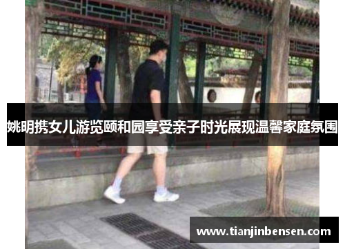 姚明携女儿游览颐和园享受亲子时光展现温馨家庭氛围