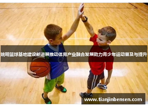 姚明篮球基地建设新进展推动体育产业融合发展助力青少年运动普及与提升
