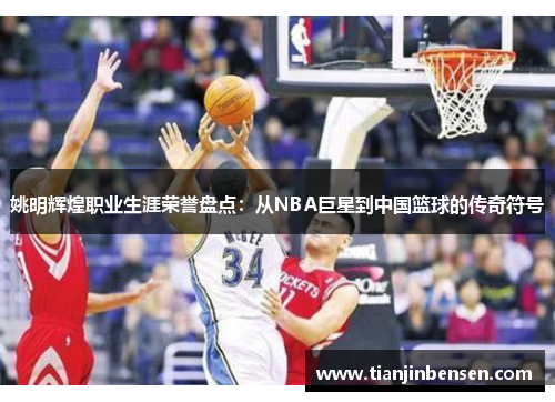 姚明辉煌职业生涯荣誉盘点：从NBA巨星到中国篮球的传奇符号