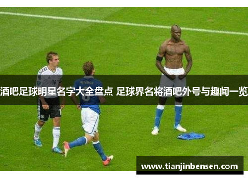 酒吧足球明星名字大全盘点 足球界名将酒吧外号与趣闻一览
