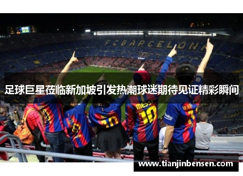 足球巨星莅临新加坡引发热潮球迷期待见证精彩瞬间