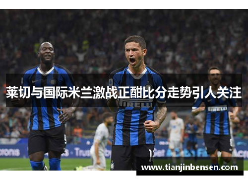 莱切与国际米兰激战正酣比分走势引人关注